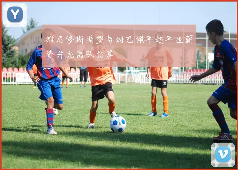 维尼修斯渴望与姆巴佩平起平坐薪资并无离队打算
