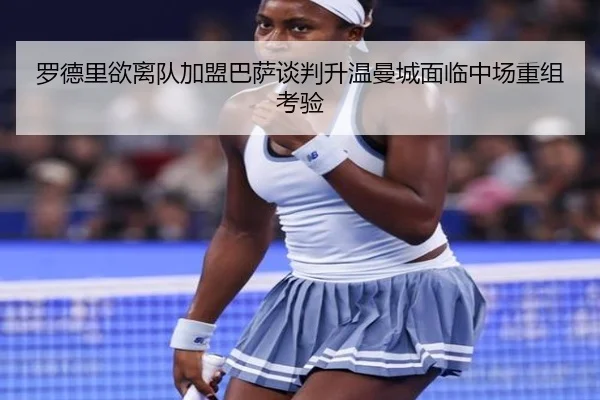 罗德里欲离队加盟巴萨谈判升温曼城面临中场重组考验